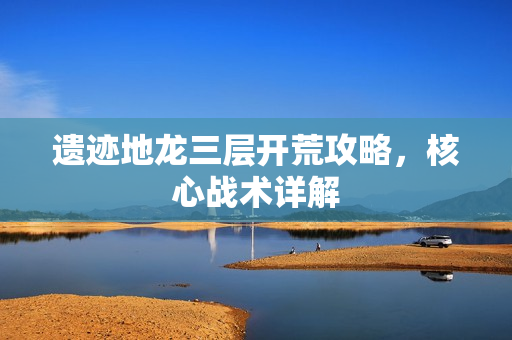 遗迹地龙三层开荒攻略，核心战术详解