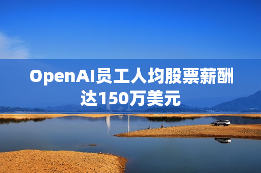OpenAI员工人均股票薪酬达150万美元