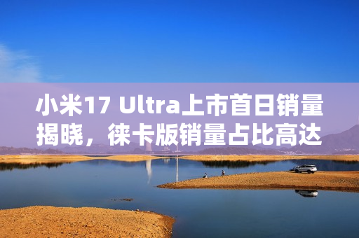 小米17 Ultra上市首日销量揭晓，徕卡版销量占比高达50%