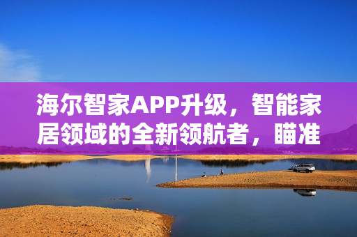 海尔智家APP升级，智能家居领域的全新领航者，瞄准入口霸主地位