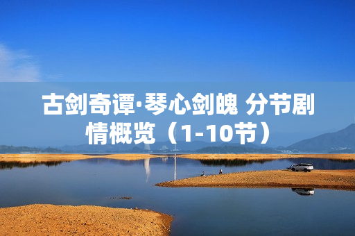 古剑奇谭·琴心剑魄 分节剧情概览（1-10节）