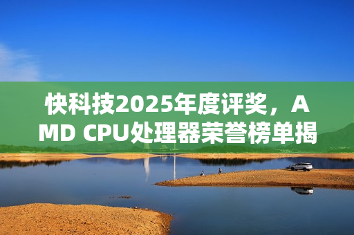 快科技2025年度评奖，AMD CPU处理器荣誉榜单揭晓