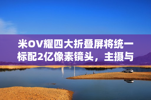米OV耀四大折叠屏将统一标配2亿像素镜头，主摄与长焦升级亮相