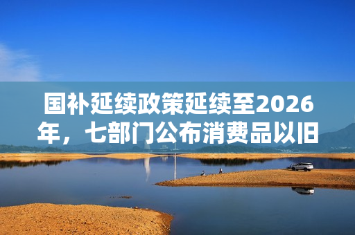 国补延续政策延续至2026年，七部门公布消费品以旧换新政策重磅来袭