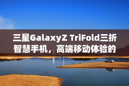 三星GalaxyZ TriFold三折智慧手机，高端移动体验的新标杆