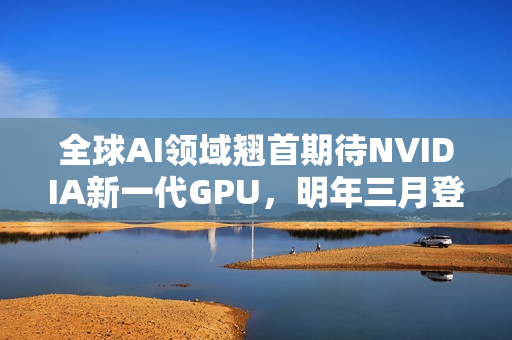 全球AI领域翘首期待NVIDIA新一代GPU，明年三月登场，回击AI泡沫危机