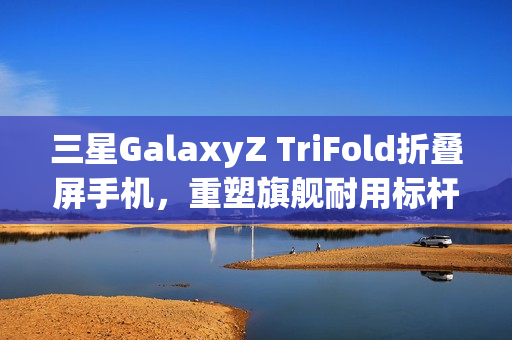 三星GalaxyZ TriFold折叠屏手机，重塑旗舰耐用标杆的秘诀解析