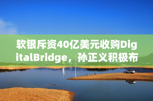软银斥资40亿美元收购DigitalBridge，孙正义积极布局下一代AI数据中心