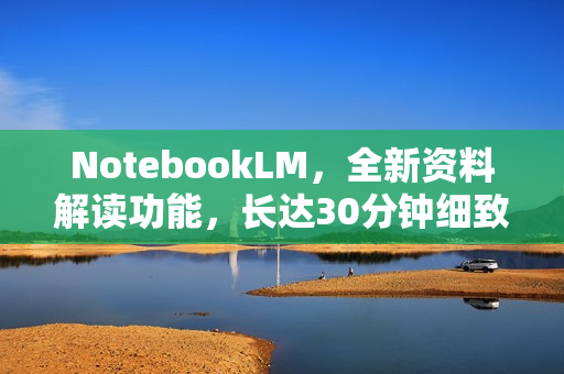 NotebookLM，全新资料解读功能，长达30分钟细致讲解！