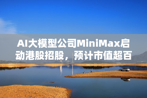 AI大模型公司MiniMax启动港股招股，预计市值超百亿港元，重磅资讯揭秘