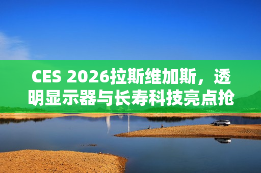 CES 2026拉斯维加斯，透明显示器与长寿科技亮点抢先看