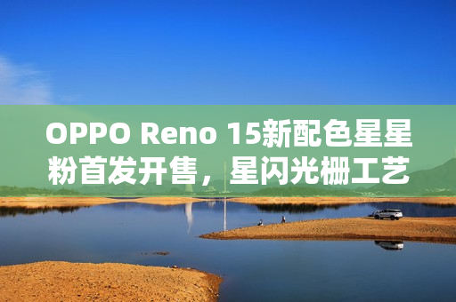 OPPO Reno 15新配色星星粉首发开售，星闪光栅工艺引领潮流