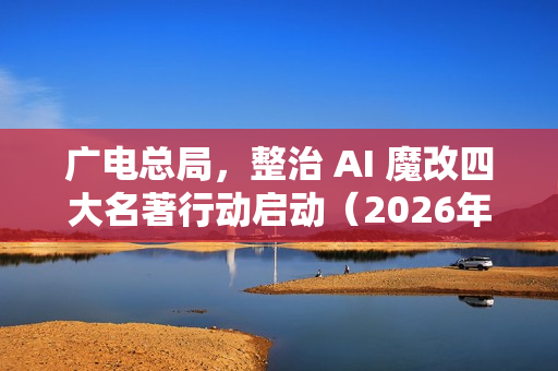 广电总局，整治 AI 魔改四大名著行动启动（2026年起实施）