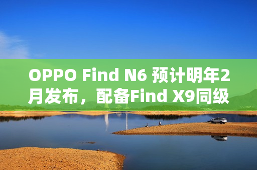 OPPO Find N6 预计明年2月发布，配备Find X9同级潜望长焦和多光谱相机的新旗舰登场！