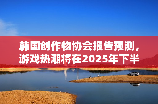 韩国创作物协会报告预测，游戏热潮将在2025年下半年持续升温