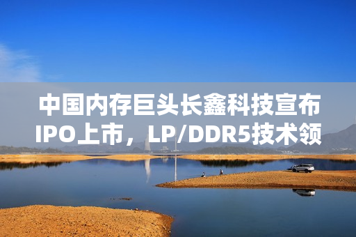 中国内存巨头长鑫科技宣布IPO上市，LP/DDR5技术领先全球
