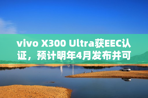 vivo X300 Ultra获EEC认证，预计明年4月发布并可能首次进军海外市场——香港也可能有售！