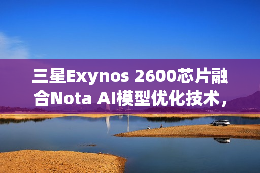 三星Exynos 2600芯片融合Nota AI模型优化技术，实现模型体积大幅缩减90%