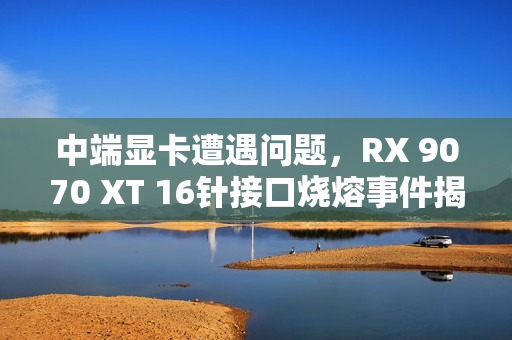 中端显卡遭遇问题，RX 9070 XT 16针接口烧熔事件揭秘