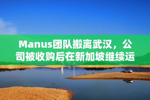 Manus团队搬离武汉，公司被收购后在新加坡继续运营
