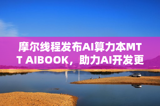 摩尔线程发布AI算力本MTT AIBOOK，助力AI开发更简便