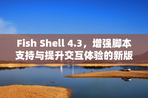 Fish Shell 4.3，增强脚本支持与提升交互体验的新版本发布