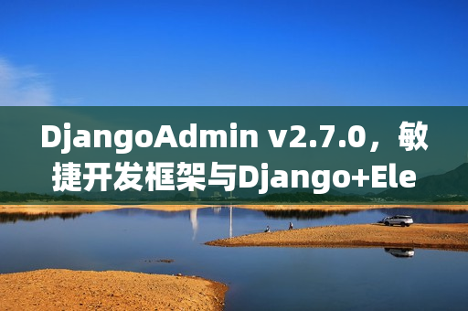 DjangoAdmin v2.7.0，敏捷开发框架与Django+EleVue融合发布