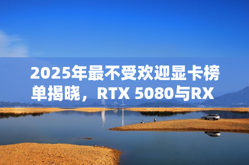 2025年最不受欢迎显卡榜单揭晓，RTX 5080与RX 9060 XT 8GB等上榜
