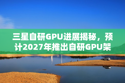 三星自研GPU进展揭秘，预计2027年推出自研GPU架构