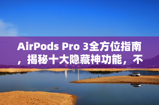 AirPods Pro 3全方位指南，揭秘十大隐藏神功能，不止听音乐！