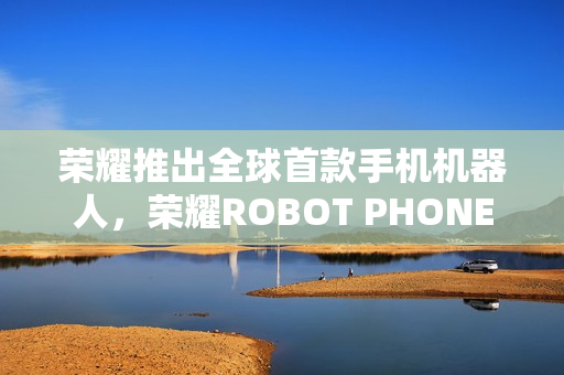 荣耀推出全球首款手机机器人，荣耀ROBOT PHONE真机展示亮相