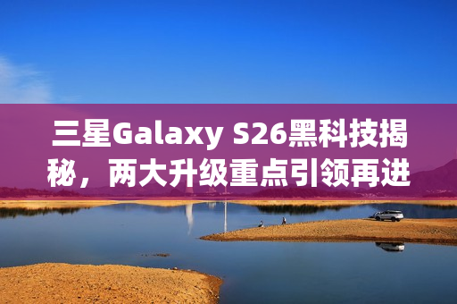 三星Galaxy S26黑科技揭秘，两大升级重点引领再进化之路