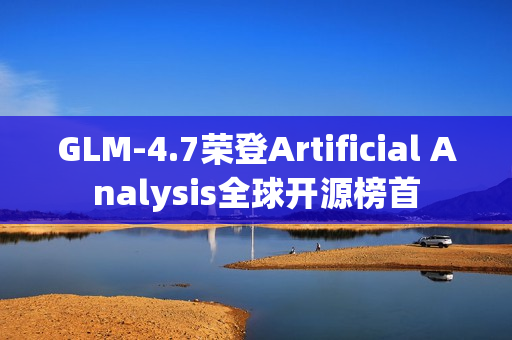 GLM-4.7荣登Artificial Analysis全球开源榜首