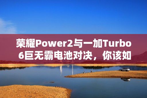 荣耀Power2与一加Turbo 6巨无霸电池对决，你该如何选择？