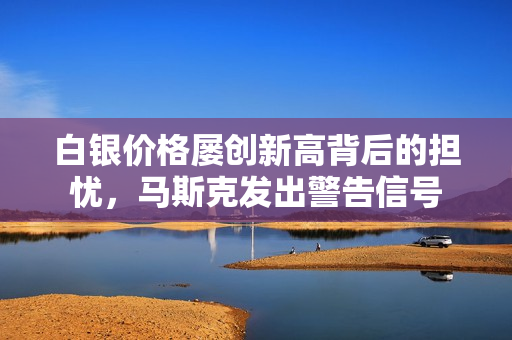 白银价格屡创新高背后的担忧，马斯克发出警告信号