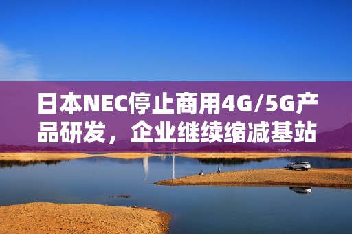 日本NEC停止商用4G/5G产品研发，企业继续缩减基站业务