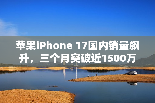 苹果iPhone 17国内销量飙升，三个月突破近1500万台！