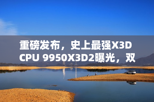重磅发布，史上最强X3D CPU 9950X3D2曝光，双3D V-Cache技术加持，192MB缓存引领新纪元