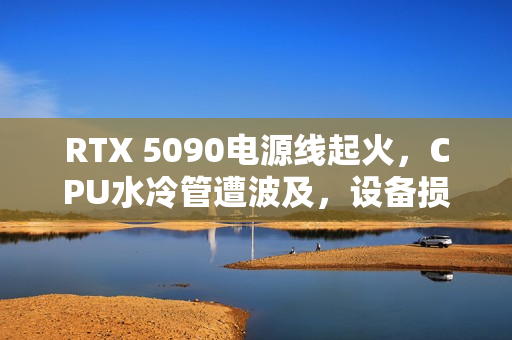 RTX 5090电源线起火，CPU水冷管遭波及，设备损毁严重