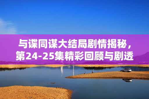 与谍同谋大结局剧情揭秘,第24-25集精彩回顾与剧透解析 与谍同谋大结局剧情揭秘,第24-25集精彩回顾与剧透解析