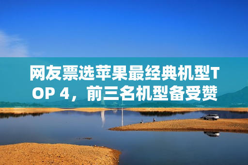 网友票选苹果最经典机型TOP 4，前三名机型备受赞誉，共50款机型中的独特之选