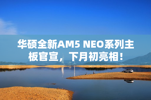 华硕全新AM5 NEO系列主板官宣，下月初亮相！