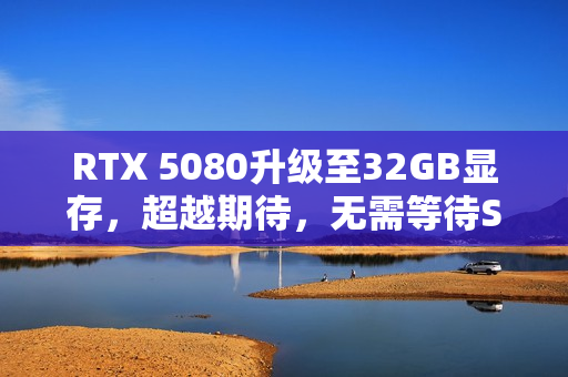 RTX 5080升级至32GB显存，超越期待，无需等待SUPER版！