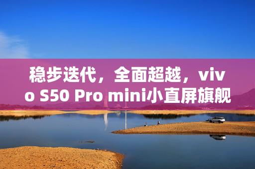 稳步迭代，全面超越，vivo S50 Pro mini小直屏旗舰评测——进化标杆