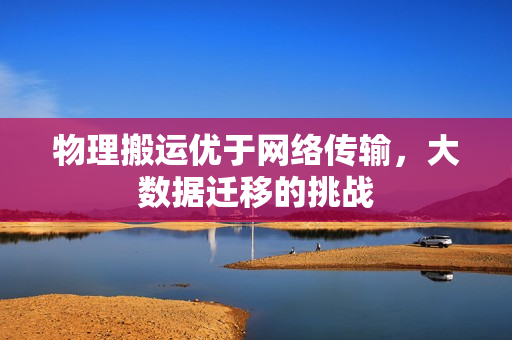 物理搬运优于网络传输，大数据迁移的挑战