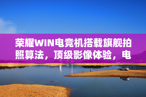 荣耀WIN电竞机搭载旗舰拍照算法，顶级影像体验，电竞与摄影完美融合