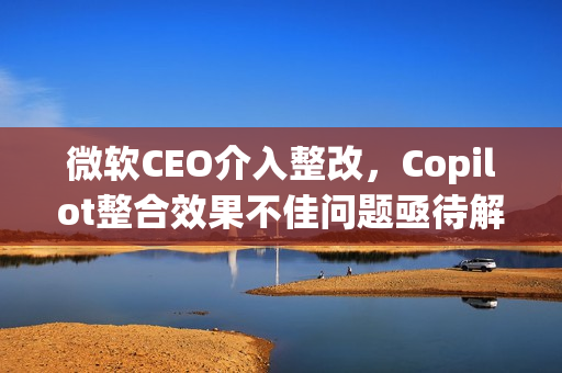 微软CEO介入整改，Copilot整合效果不佳问题亟待解决