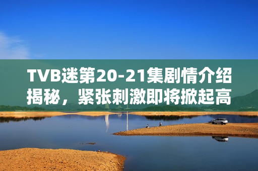 TVB迷第20-21集剧情介绍揭秘，紧张刺激即将掀起高潮！
