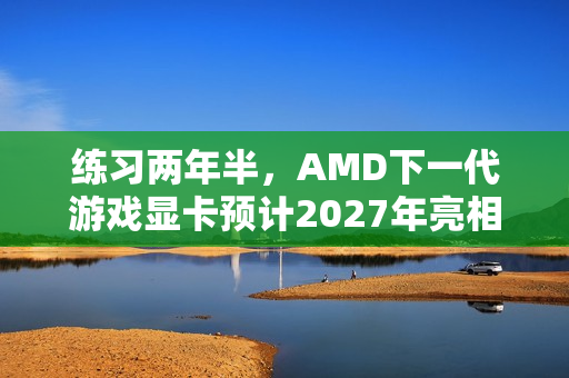练习两年半，AMD下一代游戏显卡预计2027年亮相，台积电N3P工艺助力