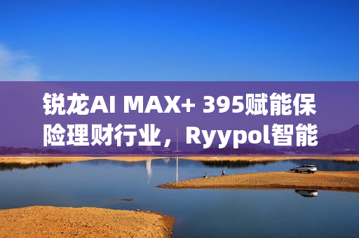 锐龙AI MAX+ 395赋能保险理财行业，Ryypol智能体解决方案助力打破信息孤岛，实现服务体验升级